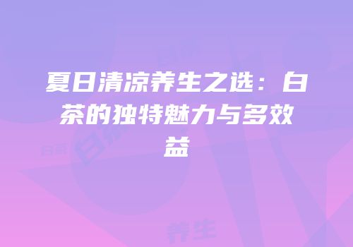 夏日清凉养生之选：白茶的独特魅力与多效益