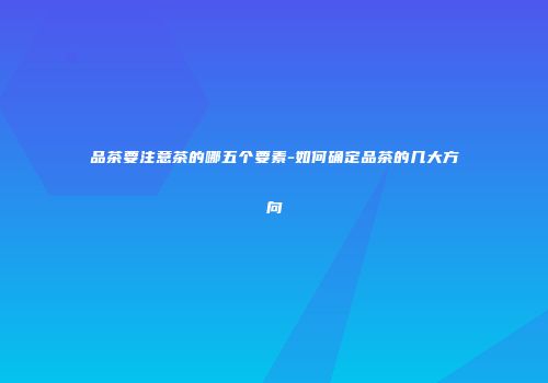 品茶要注意茶的哪五个要素-如何确定品茶的几大方向