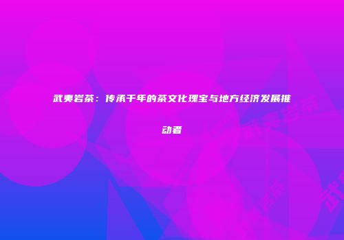武夷岩茶：传承千年的茶文化瑰宝与地方经济发展推动者