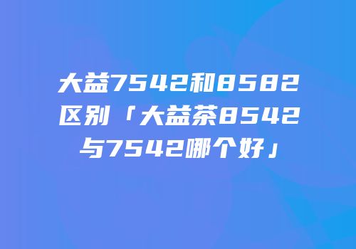 大益7542和8582区别「大益茶8542与7542哪个好」