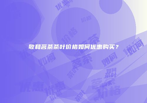 敬和茗茶茶叶价格如何优惠购买？