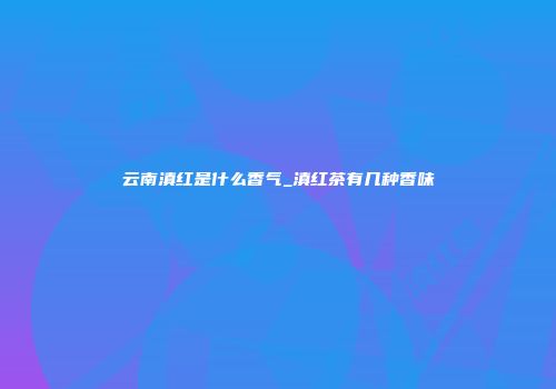 云南滇红是什么香气_滇红茶有几种香味