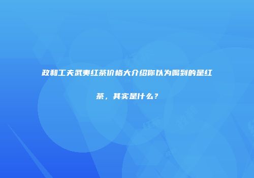 政和工夫武夷红茶价格大介绍你以为喝到的是红茶，其实是什么？