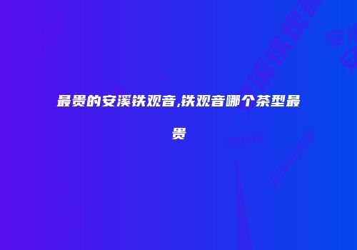 最贵的安溪铁观音,铁观音哪个茶型最贵
