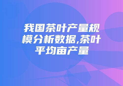 我国茶叶产量规模分析数据,茶叶平均亩产量