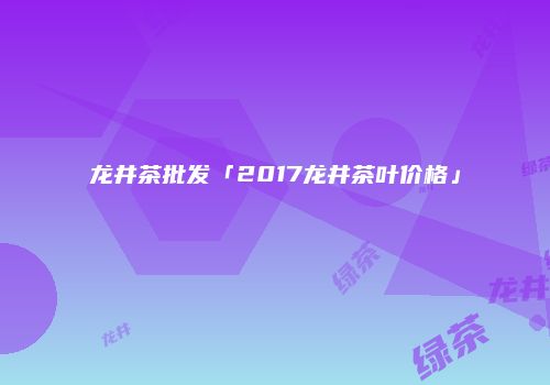 龙井茶批发「2017龙井茶叶价格」