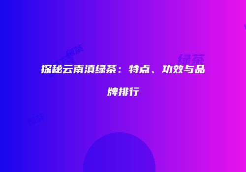 探秘云南滇绿茶：特点、功效与品牌排行