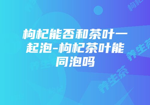 枸杞能否和茶叶一起泡-枸杞茶叶能同泡吗