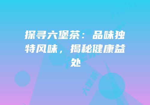 探寻六堡茶：品味独特风味，揭秘健康益处