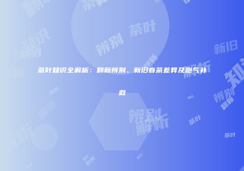茶叶知识全解析：翻新辨别、新旧春茶差异及跑气补救