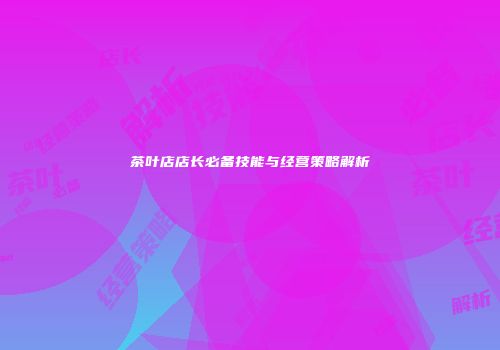 茶叶店店长必备技能与经营策略解析