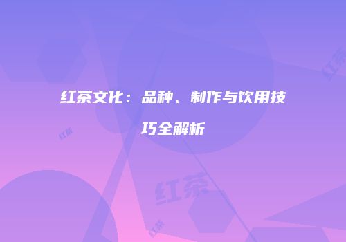 红茶文化：品种、制作与饮用技巧全解析