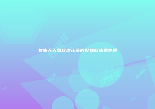 女生天天喝玫瑰花茶的好处和注意事项