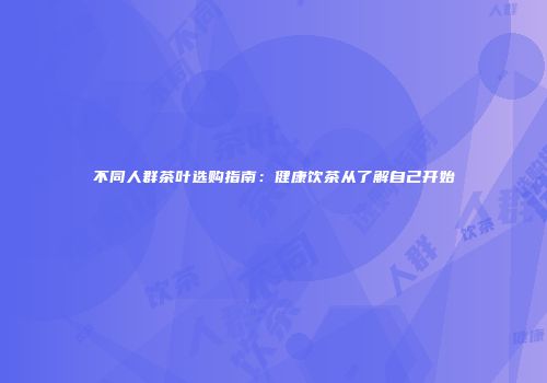 不同人群茶叶选购指南：健康饮茶从了解自己开始