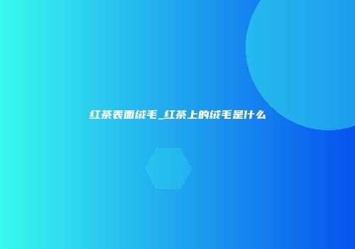 红茶表面绒毛_红茶上的绒毛是什么