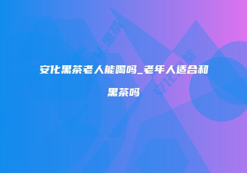 安化黑茶老人能喝吗_老年人适合和黑茶吗