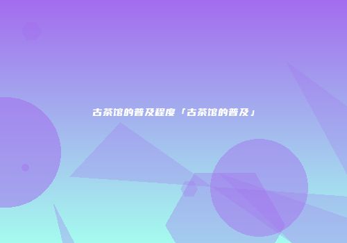 古茶馆的普及程度「古茶馆的普及」