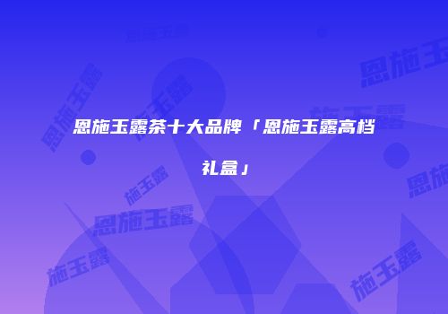 恩施玉露茶十大品牌「恩施玉露高档礼盒」