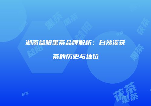湖南益阳黑茶品牌解析：白沙溪茯茶的历史与地位