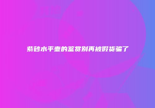 紫砂水平壶的鉴赏别再被假货骗了