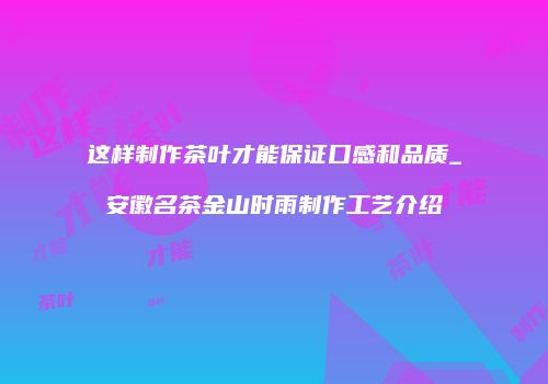 这样制作茶叶才能保证口感和品质_安徽名茶金山时雨制作工艺介绍
