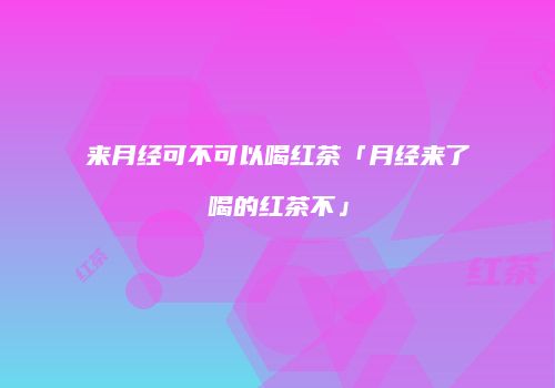 来月经可不可以喝红茶「月经来了喝的红茶不」