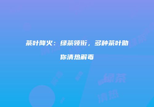 茶叶降火：绿茶领衔，多种茶叶助你清热解毒