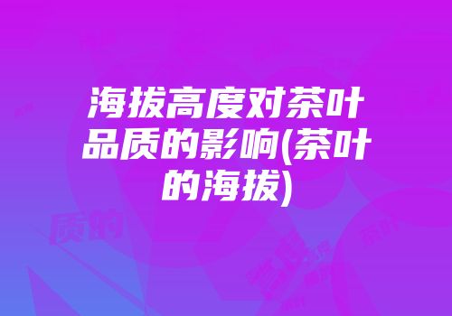 海拔高度对茶叶品质的影响(茶叶的海拔)