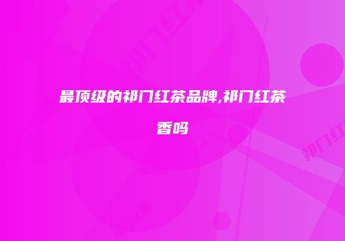 最顶级的祁门红茶品牌,祁门红茶香吗