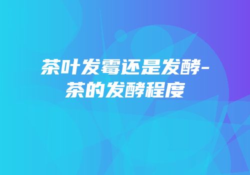 茶叶发霉还是发酵-茶的发酵程度