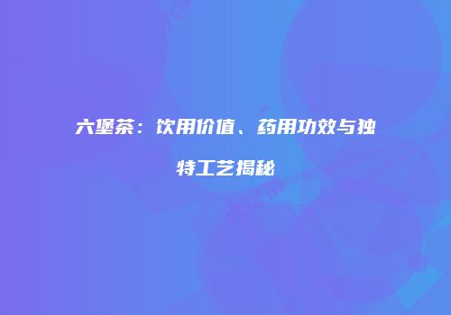 六堡茶：饮用价值、药用功效与独特工艺揭秘