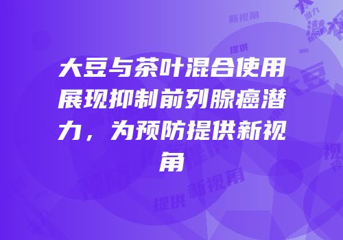 大豆与茶叶混合使用展现抑制前列腺癌潜力，为预防提供新视角