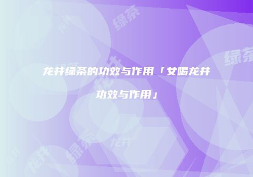 龙井绿茶的功效与作用「女喝龙井功效与作用」