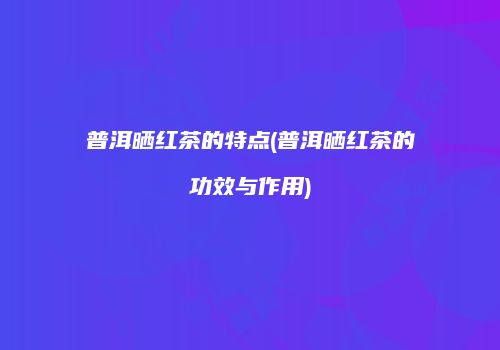 普洱晒红茶的特点(普洱晒红茶的功效与作用)