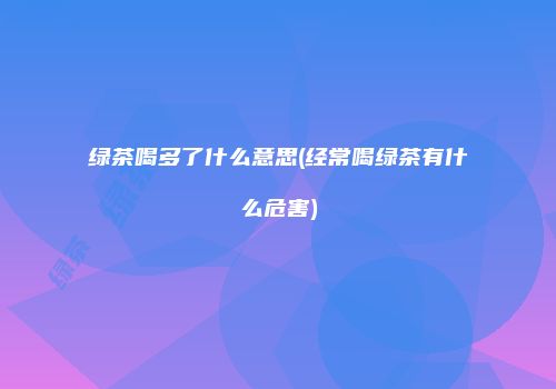 绿茶喝多了什么意思(经常喝绿茶有什么危害)