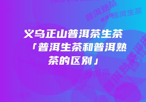 义乌正山普洱茶生茶「普洱生茶和普洱熟茶的区别」
