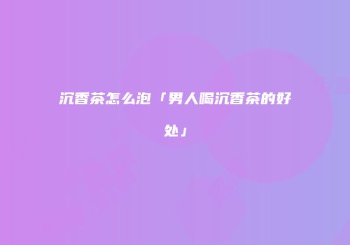 沉香茶怎么泡「男人喝沉香茶的好处」