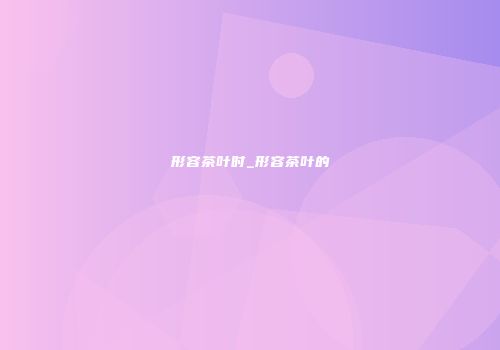 形容茶叶时_形容茶叶的