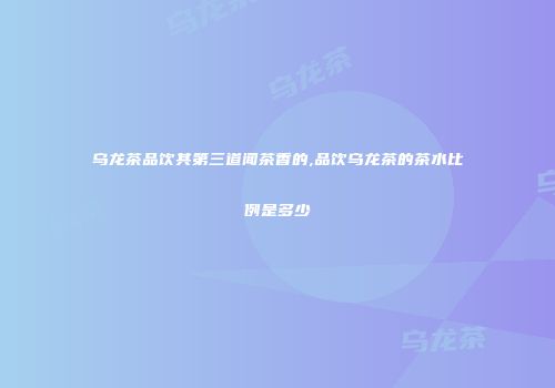 乌龙茶品饮其第三道闻茶香的,品饮乌龙茶的茶水比例是多少