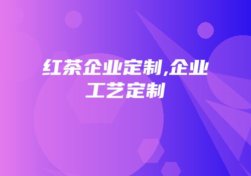 红茶企业定制,企业工艺定制