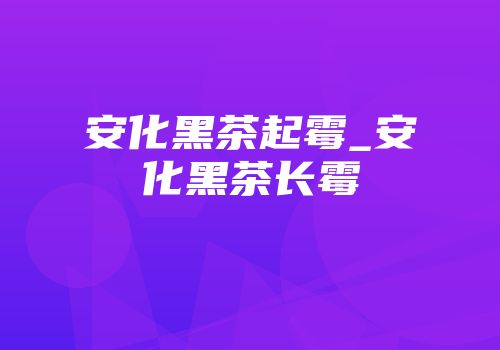 安化黑茶起霉_安化黑茶长霉