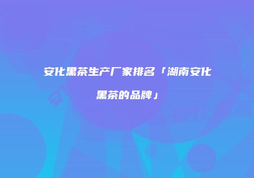安化黑茶生产厂家排名「湖南安化黑茶的品牌」