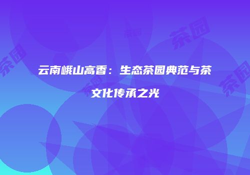云南峨山高香：生态茶园典范与茶文化传承之光