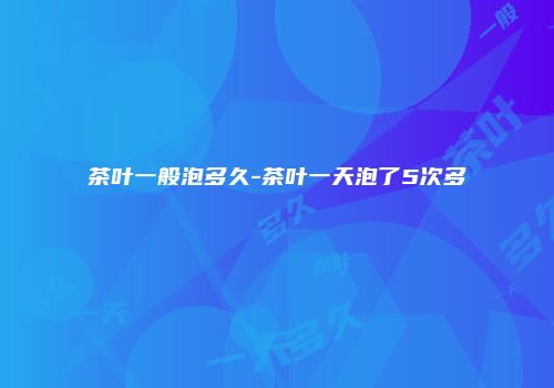 茶叶一般泡多久-茶叶一天泡了5次多