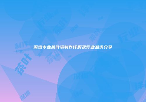 深圳专业茶叶袋制作详解及行业知识分享