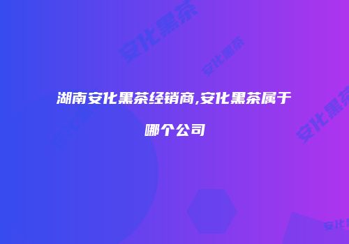 湖南安化黑茶经销商,安化黑茶属于哪个公司
