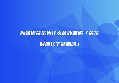 你知道茯茶为什么能收藏吗「茯茶时间长了能喝吗」