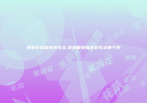 茉莉花茶和茉莉毛尖,茉莉飘雪和茉莉毛尖哪个好