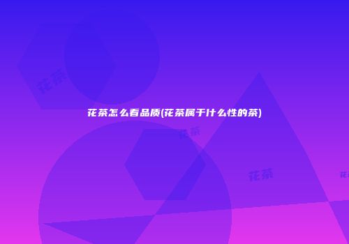 花茶怎么看品质(花茶属于什么性的茶)