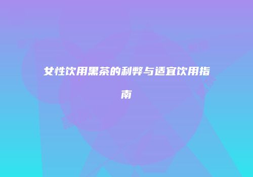 女性饮用黑茶的利弊与适宜饮用指南